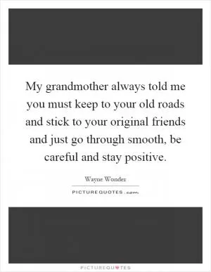 My grandmother always told me you must keep to your old roads and stick to your original friends and just go through smooth, be careful and stay positive Picture Quote #1