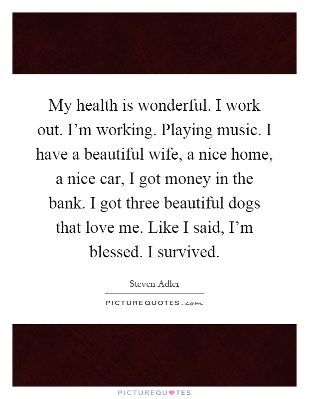 My health is wonderful. I work out. I'm working. Playing music. I have a beautiful wife, a nice home, a nice car, I got money in the bank. I got three beautiful dogs that love me. Like I said, I'm blessed. I survived Picture Quote #1