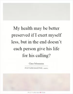My health may be better preserved if I exert myself less, but in the end doesn’t each person give his life for his calling? Picture Quote #1