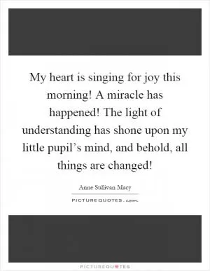 My heart is singing for joy this morning! A miracle has happened! The light of understanding has shone upon my little pupil’s mind, and behold, all things are changed! Picture Quote #1