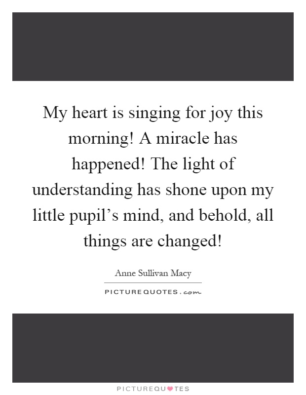 My heart is singing for joy this morning! A miracle has happened! The light of understanding has shone upon my little pupil's mind, and behold, all things are changed! Picture Quote #1