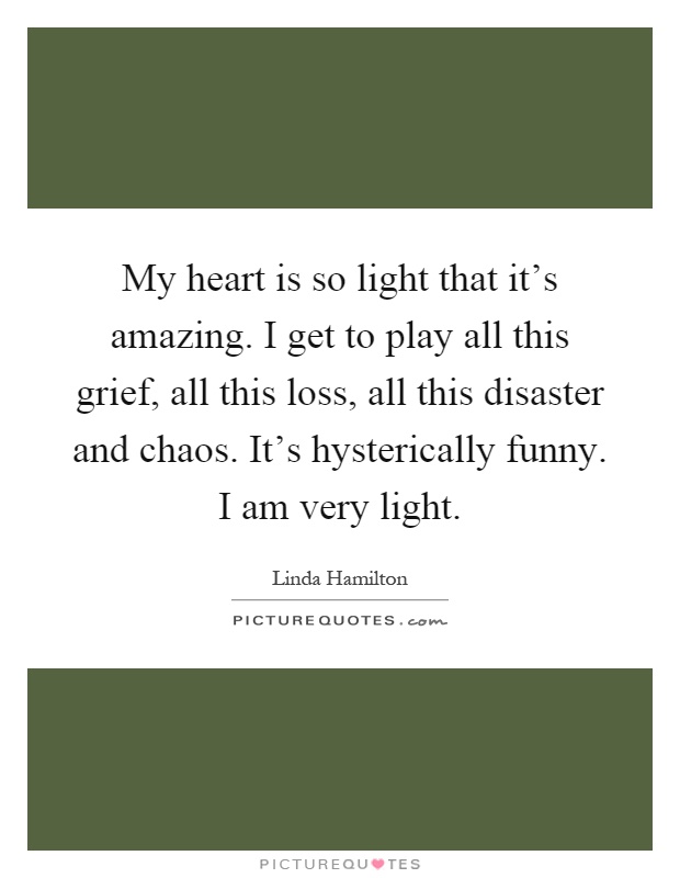 My heart is so light that it's amazing. I get to play all this grief, all this loss, all this disaster and chaos. It's hysterically funny. I am very light Picture Quote #1