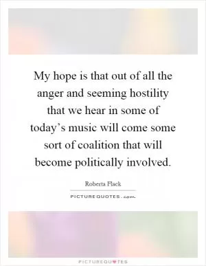 My hope is that out of all the anger and seeming hostility that we hear in some of today’s music will come some sort of coalition that will become politically involved Picture Quote #1
