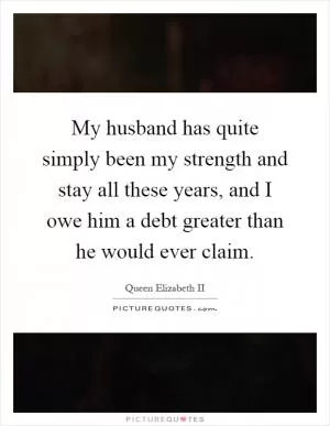 My husband has quite simply been my strength and stay all these years, and I owe him a debt greater than he would ever claim Picture Quote #1