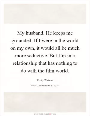 My husband. He keeps me grounded. If I were in the world on my own, it would all be much more seductive. But I’m in a relationship that has nothing to do with the film world Picture Quote #1