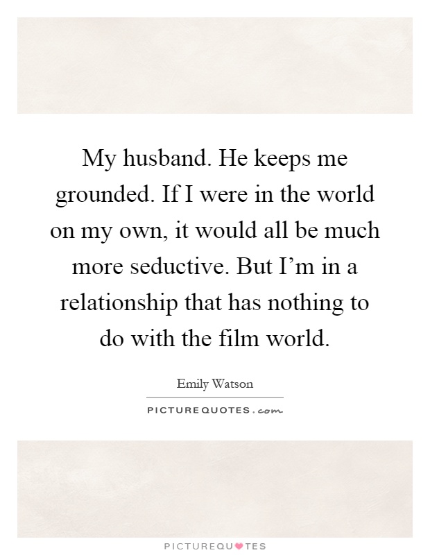 My husband. He keeps me grounded. If I were in the world on my own, it would all be much more seductive. But I'm in a relationship that has nothing to do with the film world Picture Quote #1