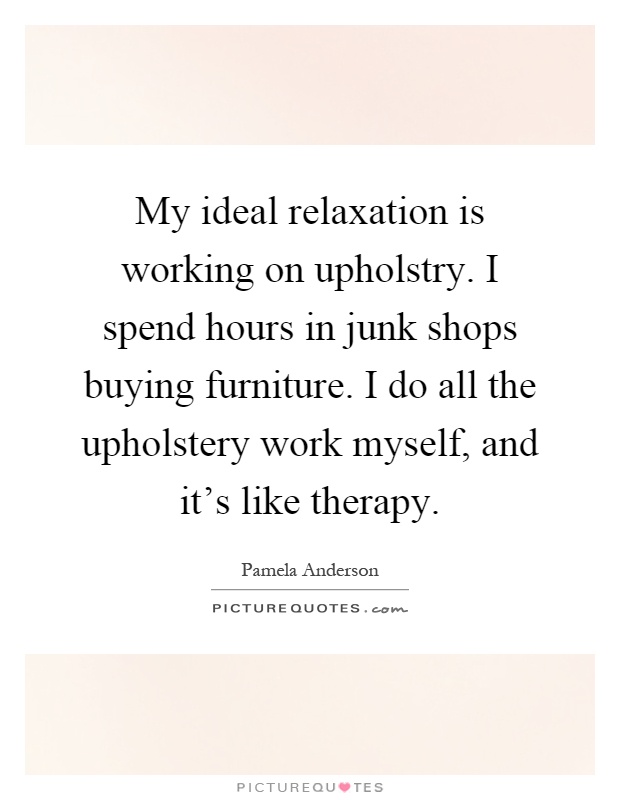 My ideal relaxation is working on upholstry. I spend hours in junk shops buying furniture. I do all the upholstery work myself, and it's like therapy Picture Quote #1