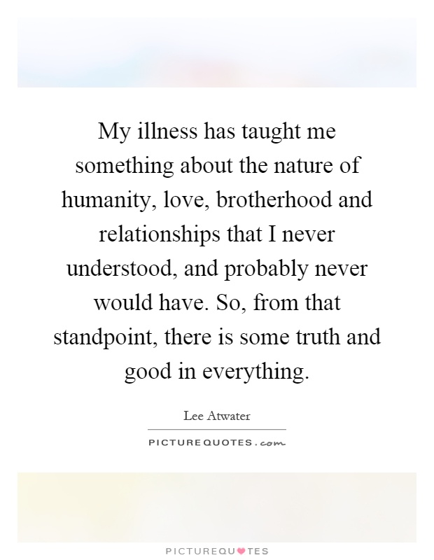 My illness has taught me something about the nature of humanity, love, brotherhood and relationships that I never understood, and probably never would have. So, from that standpoint, there is some truth and good in everything Picture Quote #1