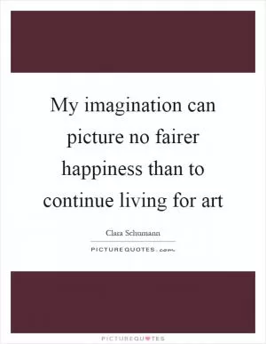 My imagination can picture no fairer happiness than to continue living for art Picture Quote #1
