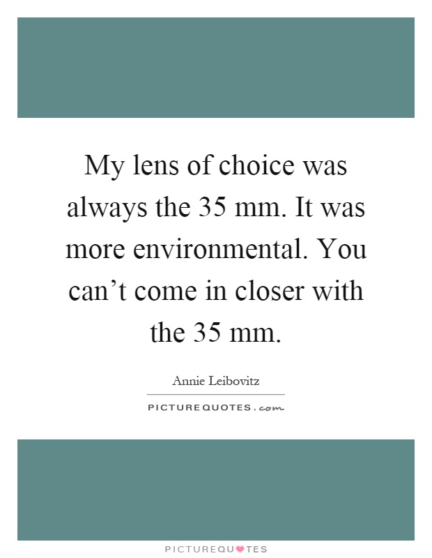 My lens of choice was always the 35 mm. It was more environmental. You can't come in closer with the 35 mm Picture Quote #1