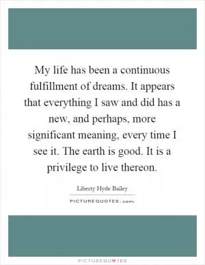 My life has been a continuous fulfillment of dreams. It appears that everything I saw and did has a new, and perhaps, more significant meaning, every time I see it. The earth is good. It is a privilege to live thereon Picture Quote #1