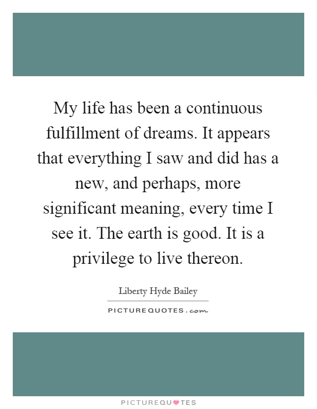 My life has been a continuous fulfillment of dreams. It appears that everything I saw and did has a new, and perhaps, more significant meaning, every time I see it. The earth is good. It is a privilege to live thereon Picture Quote #1