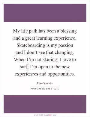 My life path has been a blessing and a great learning experience. Skateboarding is my passion and I don’t see that changing. When I’m not skating, I love to surf. I’m open to the new experiences and opportunities Picture Quote #1