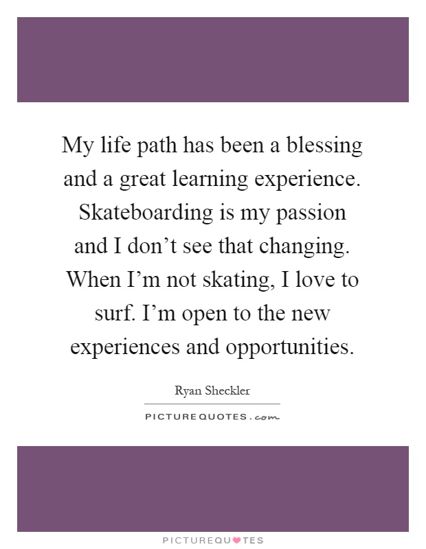 My life path has been a blessing and a great learning experience. Skateboarding is my passion and I don't see that changing. When I'm not skating, I love to surf. I'm open to the new experiences and opportunities Picture Quote #1
