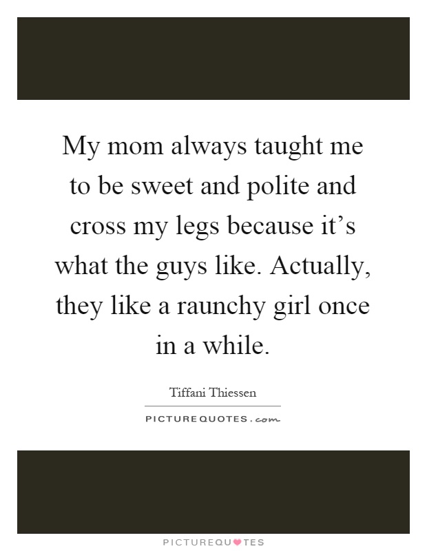 My mom always taught me to be sweet and polite and cross my legs because it's what the guys like. Actually, they like a raunchy girl once in a while Picture Quote #1