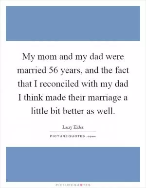 My mom and my dad were married 56 years, and the fact that I reconciled with my dad I think made their marriage a little bit better as well Picture Quote #1