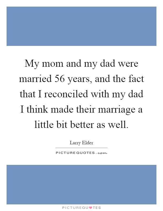 My mom and my dad were married 56 years, and the fact that I reconciled with my dad I think made their marriage a little bit better as well Picture Quote #1