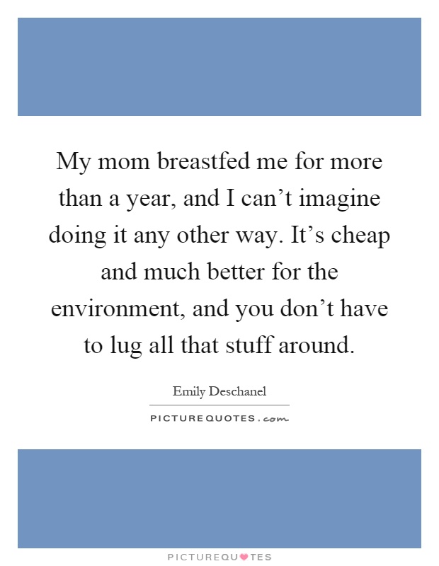 My mom breastfed me for more than a year, and I can't imagine doing it any other way. It's cheap and much better for the environment, and you don't have to lug all that stuff around Picture Quote #1