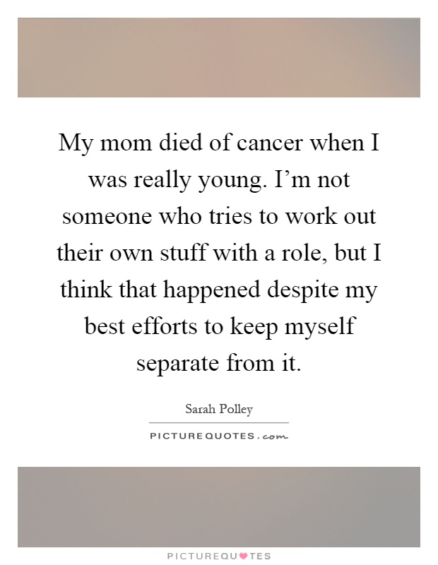 My mom died of cancer when I was really young. I'm not someone who tries to work out their own stuff with a role, but I think that happened despite my best efforts to keep myself separate from it Picture Quote #1