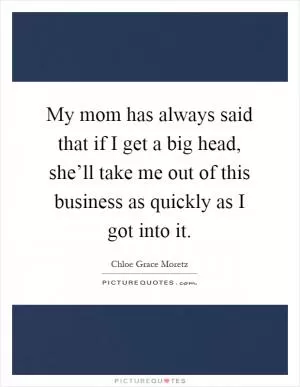 My mom has always said that if I get a big head, she’ll take me out of this business as quickly as I got into it Picture Quote #1