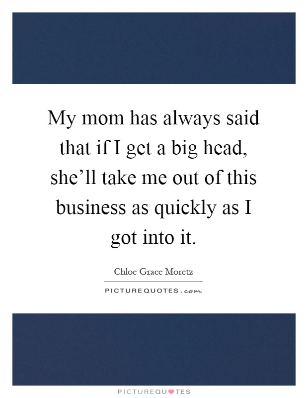 My mom has always said that if I get a big head, she'll take me out of this business as quickly as I got into it Picture Quote #1
