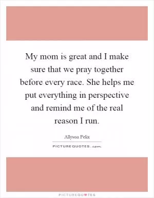 My mom is great and I make sure that we pray together before every race. She helps me put everything in perspective and remind me of the real reason I run Picture Quote #1