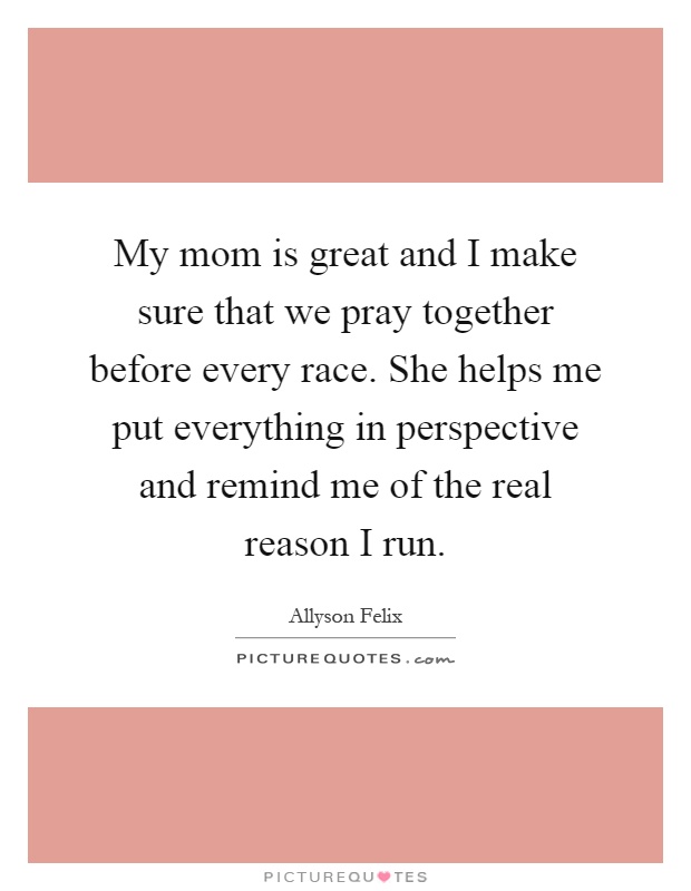 My mom is great and I make sure that we pray together before every race. She helps me put everything in perspective and remind me of the real reason I run Picture Quote #1