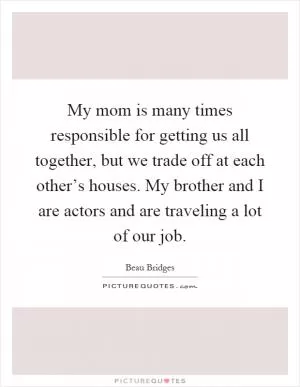 My mom is many times responsible for getting us all together, but we trade off at each other’s houses. My brother and I are actors and are traveling a lot of our job Picture Quote #1