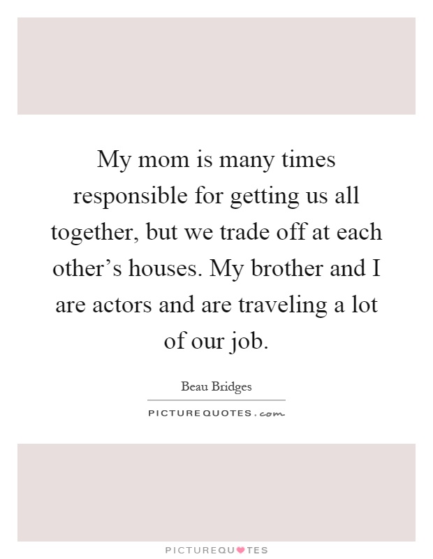 My mom is many times responsible for getting us all together, but we trade off at each other's houses. My brother and I are actors and are traveling a lot of our job Picture Quote #1