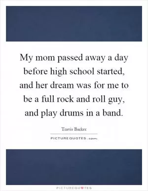 My mom passed away a day before high school started, and her dream was for me to be a full rock and roll guy, and play drums in a band Picture Quote #1