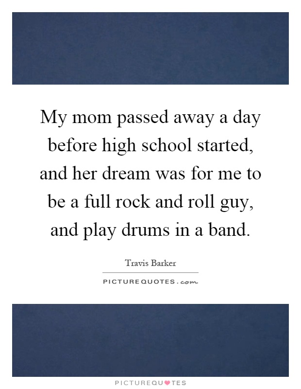 My mom passed away a day before high school started, and her dream was for me to be a full rock and roll guy, and play drums in a band Picture Quote #1