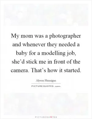 My mom was a photographer and whenever they needed a baby for a modelling job, she’d stick me in front of the camera. That’s how it started Picture Quote #1