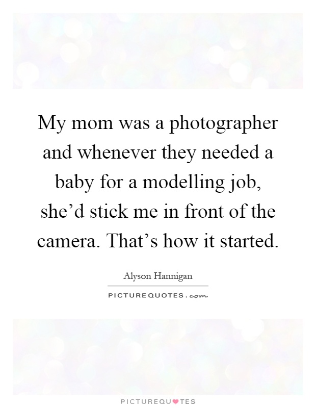 My mom was a photographer and whenever they needed a baby for a modelling job, she'd stick me in front of the camera. That's how it started Picture Quote #1