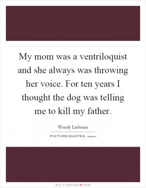My mom was a ventriloquist and she always was throwing her voice. For ten years I thought the dog was telling me to kill my father Picture Quote #1