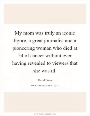 My mom was truly an iconic figure, a great journalist and a pioneering woman who died at 54 of cancer without ever having revealed to viewers that she was ill Picture Quote #1