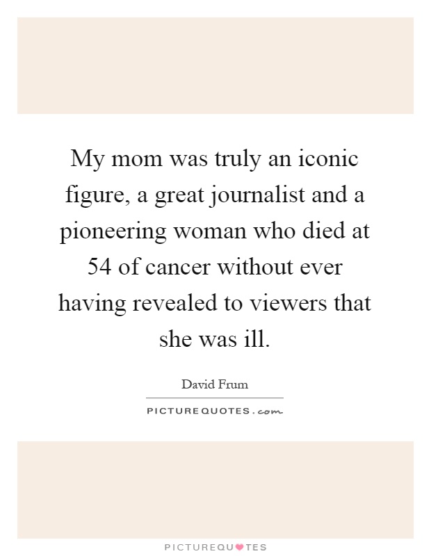 My mom was truly an iconic figure, a great journalist and a pioneering woman who died at 54 of cancer without ever having revealed to viewers that she was ill Picture Quote #1