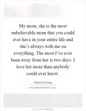 My mom, she is the most unbelievable mom that you could ever have in your entire life and she’s always with me on everything. The most I’ve ever been away from her is two days. I love her more than anybody could ever know Picture Quote #1