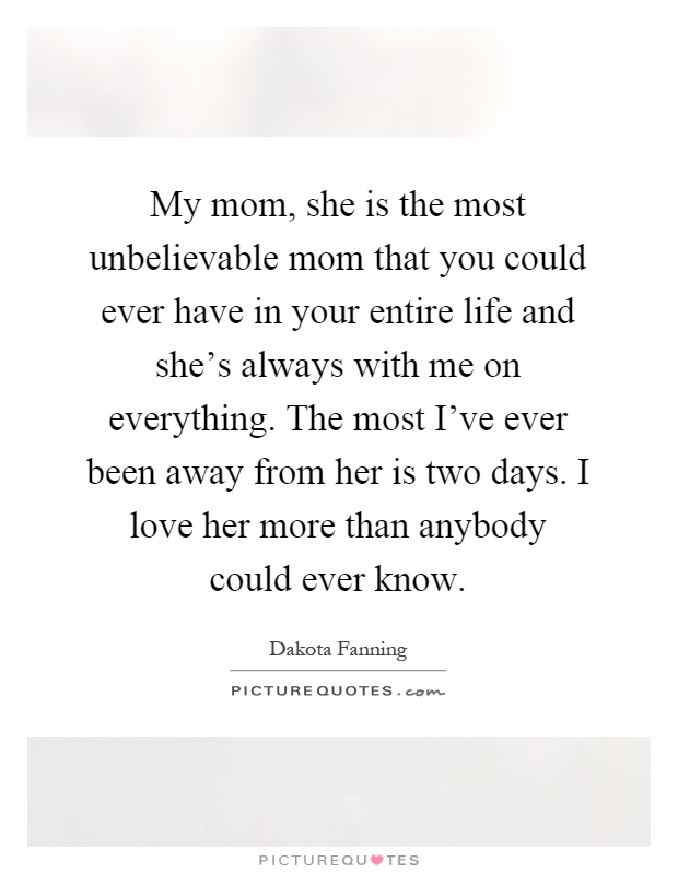 My mom, she is the most unbelievable mom that you could ever have in your entire life and she's always with me on everything. The most I've ever been away from her is two days. I love her more than anybody could ever know Picture Quote #1