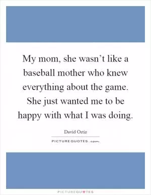 My mom, she wasn’t like a baseball mother who knew everything about the game. She just wanted me to be happy with what I was doing Picture Quote #1