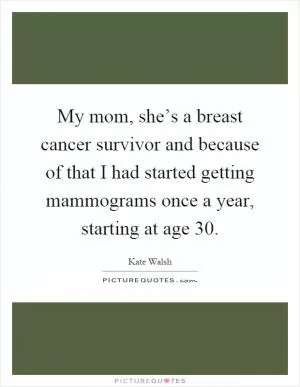 My mom, she’s a breast cancer survivor and because of that I had started getting mammograms once a year, starting at age 30 Picture Quote #1