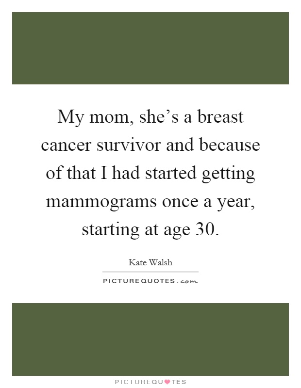 My mom, she's a breast cancer survivor and because of that I had started getting mammograms once a year, starting at age 30 Picture Quote #1