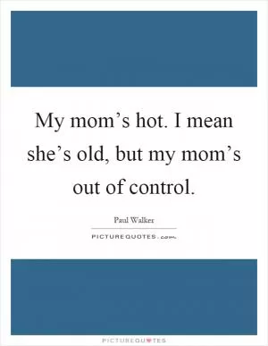 My mom’s hot. I mean she’s old, but my mom’s out of control Picture Quote #1