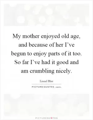 My mother enjoyed old age, and because of her I’ve begun to enjoy parts of it too. So far I’ve had it good and am crumbling nicely Picture Quote #1