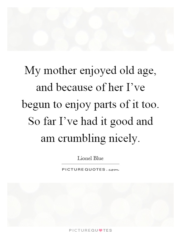 My mother enjoyed old age, and because of her I've begun to enjoy parts of it too. So far I've had it good and am crumbling nicely Picture Quote #1