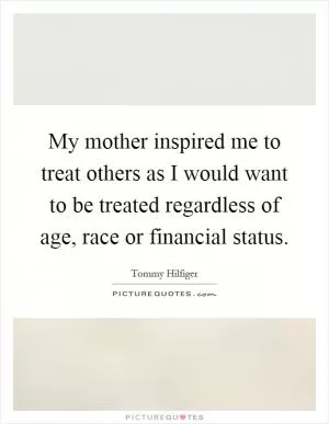 My mother inspired me to treat others as I would want to be treated regardless of age, race or financial status Picture Quote #1