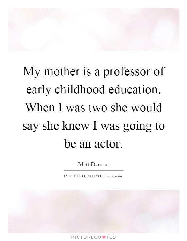 My mother is a professor of early childhood education. When I was two she would say she knew I was going to be an actor Picture Quote #1