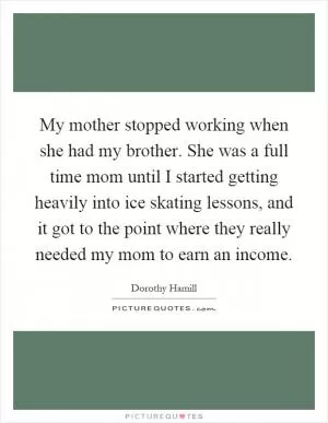 My mother stopped working when she had my brother. She was a full time mom until I started getting heavily into ice skating lessons, and it got to the point where they really needed my mom to earn an income Picture Quote #1