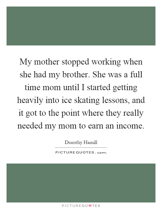 My mother stopped working when she had my brother. She was a full time mom until I started getting heavily into ice skating lessons, and it got to the point where they really needed my mom to earn an income Picture Quote #1