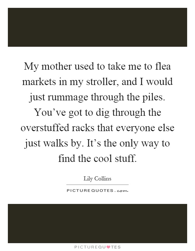 My mother used to take me to flea markets in my stroller, and I would just rummage through the piles. You've got to dig through the overstuffed racks that everyone else just walks by. It's the only way to find the cool stuff Picture Quote #1