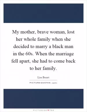 My mother, brave woman, lost her whole family when she decided to marry a black man in the 60s. When the marriage fell apart, she had to come back to her family Picture Quote #1